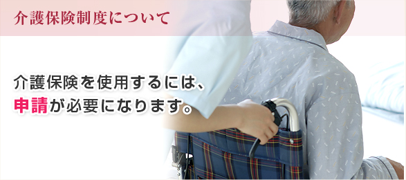 介護保険制度について:介護保険を使用するには、申請が必要になります。