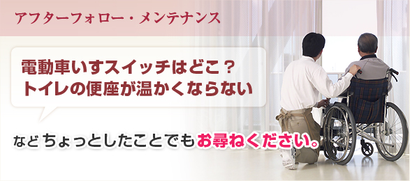 アフターフォロー・メンテナンス:電動車いすスイッチはどこ？トイレの便座が温かくならないなどちょっとしたことでもお尋ねください。